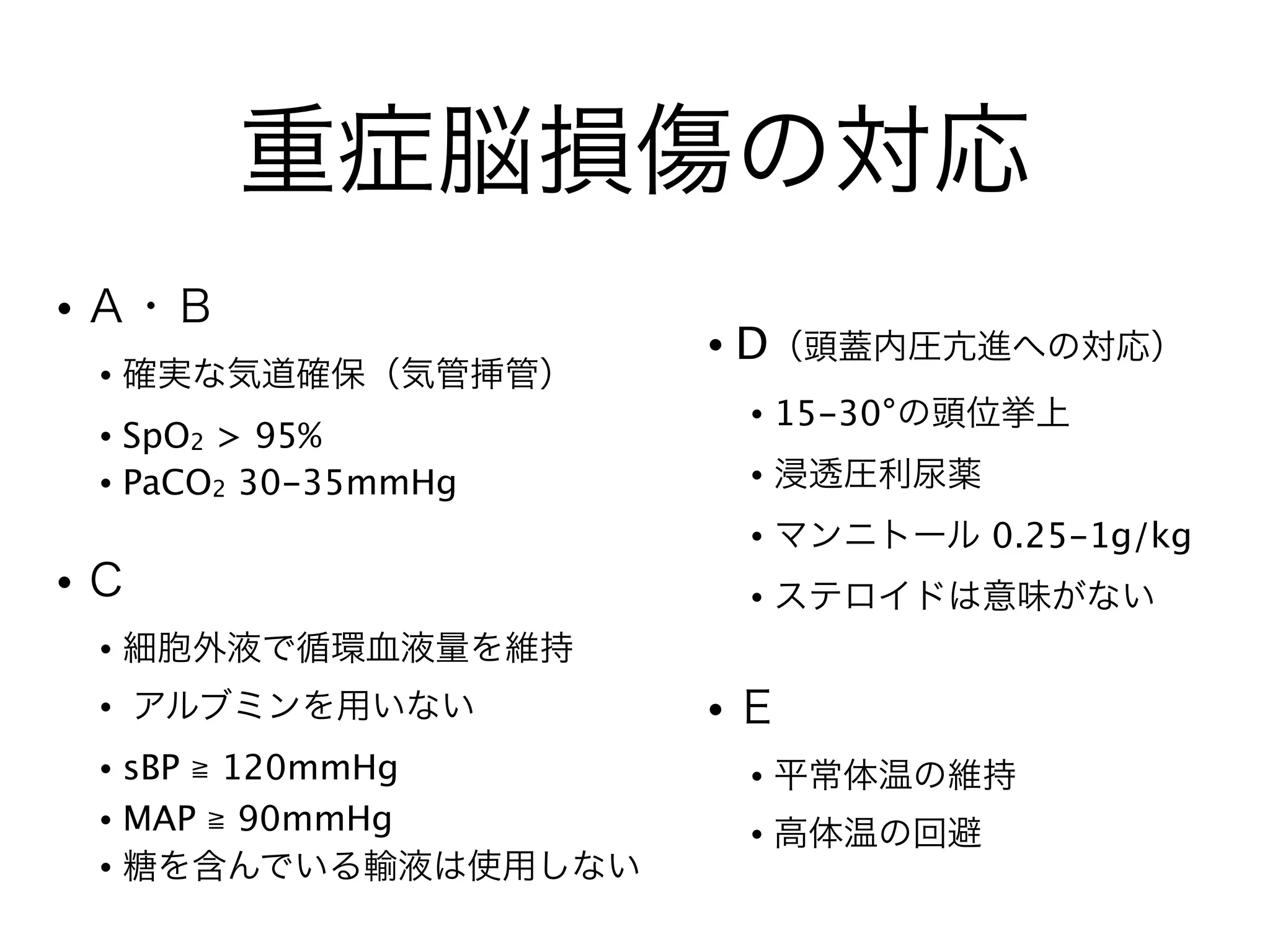 重症脳損傷の対応
• Ａ・Ｂ
• 確実な気道確保（気管挿管）
• SpO2 > 95%
• PaCO2 30-35mmHg
!
• Ｃ
• 細胞外液で循環血液量を維持
• アルブミンを用いない
• sBP ≧ 120mmHg
• MAP ≧ 90mmHg
• 糖を含んでいる輸液は使用しない
• D（頭蓋内圧亢進への対応）
• 15-30°の頭位挙上
• 浸透圧利尿薬
• マンニトール 0.25-1g/kg
• ステロイドは意味がない
!
• Ｅ
• 平常体温の維持
• 高体温の回避
 