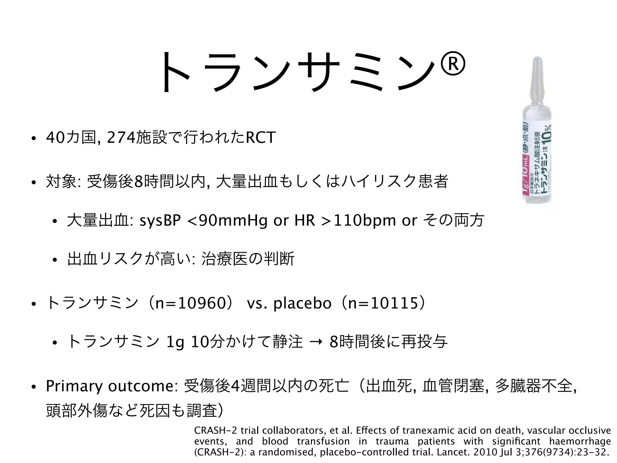 トランサミン®
• 40カ国, 274施設で行われたRCT
• 対象: 受傷後8時間以内, 大量出血もしくはハイリスク患者
• 大量出血: sysBP <90mmHg or HR >110bpm or その両方
• 出血リスクが高い: 治療医の判断
• トランサミン（n=10960） vs. placebo（n=10115）
• トランサミン 1g 10分かけて静注 → 8時間後に再投与
• Primary outcome: 受傷後4週間以内の死亡（出血死, 血管閉塞, 多臓器不全,
頭部外傷など死因も調査）
CRASH-2 trial collaborators, et al. Effects of tranexamic acid on death, vascular occlusive
events, and blood transfusion in trauma patients with signiﬁcant haemorrhage
(CRASH-2): a randomised, placebo-controlled trial. Lancet. 2010 Jul 3;376(9734):23-32.
 