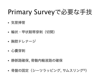 Primary Surveyで必要な手技
• 気管挿管
• 輪状・甲状靭帯 刺（切開）
• 胸腔ドレナージ
• 心嚢 刺
• 静脈路確保, 骨髄内輸液路の確保
• 骨盤の固定（シーツラッピング, サムスリング®）
 
