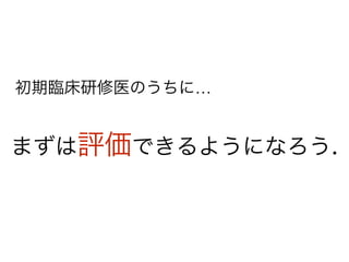 まずは評価できるようになろう.
初期臨床研修医のうちに…
 