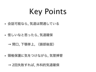 Key Points
• 会話可能なら, 気道は開通している
• 怪しいなと思ったら, 気道確保
 → 開口, 下顎挙上, （頭部後屈）
• 頸椎保護に気をつけながら, 気管挿管
 → 2回失敗すれば, 外科的気道確保
 