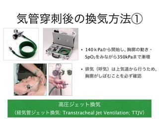 気管 刺後の換気方法①
高圧ジェット換気
（経気管ジェット換気: Transtracheal Jet Ventilation; TTJV）
• 140ｋPaから開始し, 胸廓の動き・
SpO2をみながら350kPaまで漸増
• 排気（呼気）は上気道から行うため,
胸廓がしぼむことを必ず確認
 
