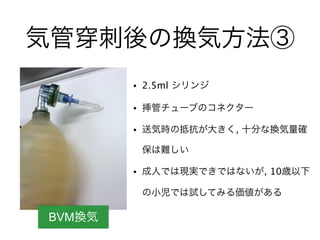 BVM換気
気管 刺後の換気方法③
• 2.5ml シリンジ
• 挿管チューブのコネクター
• 送気時の抵抗が大きく, 十分な換気量確
保は難しい
• 成人では現実できではないが, 10歳以下
の小児では試してみる価値がある
 