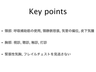 Key points
• 頸部: 呼吸補助筋の使用, 頸静脈怒張, 気管の偏位, 皮下気腫
• 胸部: 視診, 聴診, 触診, 打診
• 緊張性気胸, フレイルチェストを見逃さない
 