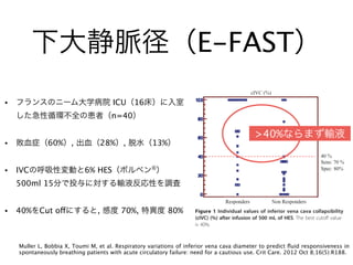 下大静脈径（E-FAST）
• フランスのニーム大学病院 ICU（16床）に入室
した急性循環不全の患者（n=40）
• 敗血症（60%）, 出血（28%）, 脱水（13%）
• IVCの呼吸性変動と6% HES（ボルベン®
）
500ml 15分で投与に対する輸液反応性を調査
• 40%をCut offにすると, 感度 70%, 特異度 80%
Muller L, Bobbia X, Toumi M, et al. Respiratory variations of inferior vena cava diameter to predict ﬂuid responsiveness in
spontaneously breathing patients with acute circulatory failure: need for a cautious use. Crit Care. 2012 Oct 8;16(5):R188.
spontaneous breathing patients [6,7]. Spontaneous ventila-
tion implies a very wide range of breathing patterns. In
patients with spontaneous ventilation, respiratory varia-
tions are highly variable from one cycle to another in a
given patient and between different patients. Then, influ-
ence of breathing pattern on cIVC is also variable. The
present results indirectly confirm that spontaneous breath-
ing is a natural limit for the use of a dynamic parameter.
Because previous studies have reported a good correla-
tion between cIVC and blood volume removal during
hemodialysis [17,24] or during blood donation [41], the
inability of cIVC to predict fluid responsiveness may be
surprising in spontaneously breathing patients with ACF.
However, monitoring blood volume during blood removal
is not the same as predicting fluid responsiveness. It has
values are poorly predictive, corresponding to higher
values of CVP [8,9].
The conditions of measurement of cIVC could be dis-
cussed. In the present study, the IVC diameter was mea-
sured by M mode at 2 or 3 cm from the right atrium, as
described in previous studies [17,18,22]. However, Wal-
lace et al. [43] recently showed that in spontaneously
breathing healthy volunteers, variations of IVC diameter
were significantly lower when recorded closed to the
Table 2 Causes of acute circulatory failure
Pathology Number of patients (%)
Sepsis 24 (60)
Intra-abdominal infection 10
Pulmonary infection 9
Pyelonephritis 5
Bleeding 11 (28)
Postoperative 7
Trauma 4
Dehydration 5 (13)
The total percentage is different from 100% because specific percentages
were rounded.
Figure 1 Individual values of inferior vena cava collapsibility
(cIVC) (%) after infusion of 500 mL of HES. The best cutoff value
is 40%.
>40%ならまず輸液
 