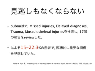 見逃しもなくならない
• pubmedで, Missed injuries, Delayed diagnoses,
Trauma, Musculoskeletal injuriesを検索し, 17個
の報告をreviewした.
• およそ15-22.3%の患者で, 臨床的に重要な損傷
を見逃していた.
Pfeifer R, Pape HC. Missed injuries in trauma patients: A literature review. Patient Saf Surg. 2008 Aug 23;2:20.
 