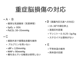 重症脳損傷の対応
• Ａ・Ｂ
• 確実な気道確保（気管挿管）
• SpO2 > 95%
• PaCO2 30-35mmHg
!
• Ｃ
• 細胞外液で循環血液量を維持
• アルブミンを用いない
• sBP ≧ 120mmHg
• MAP ≧ 90mmHg
• 糖を含んでいる輸液は使用しない
• D（頭蓋内圧亢進への対応）
• 15-30°の頭位挙上
• 浸透圧利尿薬
• マンニトール 0.25-1g/kg
• ステロイドは意味がない
!
• Ｅ
• 平常体温の維持
• 高体温の回避
 