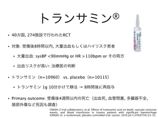 トランサミン®
• 40カ国, 274施設で行われたRCT
• 対象: 受傷後8時間以内, 大量出血もしくはハイリスク患者
• 大量出血: sysBP <90mmHg or HR >110bpm or その両方
• 出血リスクが高い: 治療医の判断
• トランサミン（n=10960） vs. placebo（n=10115）
• トランサミン 1g 10分かけて静注 → 8時間後に再投与
• Primary outcome: 受傷後4週間以内の死亡（出血死, 血管閉塞, 多臓器不全,
頭部外傷など死因も調査）
CRASH-2 trial collaborators, et al. Effects of tranexamic acid on death, vascular occlusive
events, and blood transfusion in trauma patients with signiﬁcant haemorrhage
(CRASH-2): a randomised, placebo-controlled trial. Lancet. 2010 Jul 3;376(9734):23-32.
 