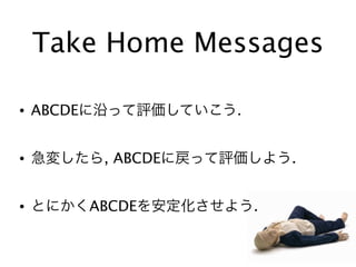 Take Home Messages
• ABCDEに沿って評価していこう.
• 急変したら, ABCDEに戻って評価しよう.
• とにかくABCDEを安定化させよう.
 