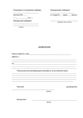 Утверждено на заседании кафедры
______________________________
протокол № _____
"__"______________2011 г.
Заведующий кафедрой
______________________________
______________________________
(подпись)
Заведующему кафедрой
____________________________
от студента ___ курса ____ группы
_________________________________
(фамилия, имя, отчество)
ЗАЯВЛЕНИЕ
Прошу изменить тему __________________________________________________
работы с
_____________________________________________________________________________
_____________________________________________________________________________
на __________________________________________________________________________
____________________________________________________________________________
_____________________________________________________________________________
Тема выпускной квалификационной работа на английском языке:
_____________________________________________________________________________
_____________________________________________________________________________
_____________________________________________________________________________
_____________________________________________________________________________
_________________________________________________________________________
Научный руководитель
___________________________________________________
(Ф.И.О.)
Консультант ______________________________________________________
(Ф.И.О.)
 
