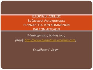 Η διαδοχή και η δράση τους
(πηγή: http://www.byzantium.xronikon.com)
Επιμέλεια: Γ. Σόφη
ΙΣΤΟΡΙΑ Β΄ ΛΥΚΕΙΟΥ
Βυζαντινοί Αυτοκράτορες
Η ΔΥΝΑΣΤΕΙΑ ΤΩΝ ΚΟΜΝΗΝΩΝ
ΚΑΙ ΤΩΝ ΑΓΓΕΛΩΝ
 
