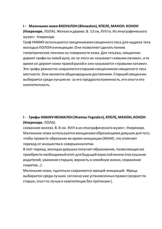 I - Маленькие ножи ВХОУАЛОН (Bhowalon), КПЕЛЕ, МАНОН, КОНОН
(Нзерекоре, ЛОЛА). Железо идерево. В. 13 см, XVIII в. Из этнографического
музея г. Нзерекоре
Гриф НИАМУ используются священникамисвященного леса для надреза тела
молодыхПОЛОН в инициации. Они позволяютсделать тонкие
геометрические ленчики на поверхности кожа. Для татуажа, священник
держит грифина левой руке, из-за этого их называют«левымилапами», в то
время он держит ножи правойрукойи они называются «правымилапами».
Эти грифы ревностно сохраняются старшим священником священного леса
местности. Они являются общенародным достоянием. Старшийсвященник
выбирается средилучшихиз- за его предрасположенность, его опыти его
компетентность.
I - Грифы НИАМУИЕНИАЛЕН (NiamouYegnalen), КПЕЛЕ, МАНОН, КОНОН
(Нзерекоре, ЛОЛА).
скованное железо. В. 8 см. XVIII в.из этнографического музея г. Нзерекоре.
Маленькие ножи используются женщинами обрезающимидевушек для того,
чтобы провести обрезание во время инициации (ХАНИ), что отмечает
переход от юношества в совершеннолетии.
В этот период, молодая девушка получаетобразование, позволяющееею
приобрести необходимыйопит для будущейвзрослойжизни (послушание
родителей, уважение старших, верность в семейную жизни, сохранение
секретов…).
Маленькие ножи, тщательно сохраняются жрицей инициаций. Жрица
выбирается средилучших согласно уже установленныхправил (возрастпо
старше, опытпо лучшеи компетенция без претензии.).
 