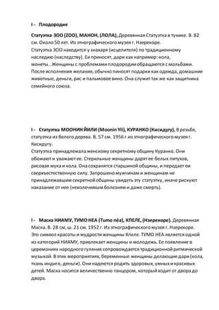 I - Плодородие
Статуэтка ЗОО (ZOO), МАНОН, (ЛОЛА), Деревянная Статуэтка в тунике. В. 82
см. Около 50 лет. Из этнографического музея г. Нзерекоре.
Статуэтка ЗОО находится у знахаря (исцелителя) по традиционному
наследию (наследству). Еиприносят, дари как например: кола,
монеты…Женщины с проблемами плодородииобращаются с мольбами.
Послеисполнения желания, обычно пиносят подаркикак одежда, домашние
животные, деньги, рис и пальмовоевино. Она служиттак же как защитника
семейного союза.
I - Статуэтка МООНИН ЙИЛИ (Moonin Yli), КУРАНКО (Кисидугу), Врезьбе,
статуэтка из белого дерева. В. 57 см. 1956 г.из этнографического музея г.
Кисидугу.
Статуэтка принадлежала женскому секретному общину Куранко. Они
обожаюти уважаютее. Стерильные женщины дарятее белых питухов,
рисовая мука и кола. Она сохранятся старшиной общины, и передает еи
сверхъестественную силу. Запрошено мужчинам и женщинам не
принадлежавшим секретнойобщины увидеть эту статуэтку, иначе рискуют
наказание от нее (неизлечимым болезням и даже смерть).
I - Маска НИАМУ, ТУМО НЕА (Tumo néa), КПЕЛЕ, (Нзерекоре). Деревянная
Маска. В. 28 см, ш. 21 см. 1952 г. Из этнографического музея г. Нзерекоре.
Это символ красоты и мудростиженщины Кпеле. ТУМО НЕА является одной
из категорий НИАМУ, привлекает женщины и молодежь. Ее появление в
церемониях народного гуляния сопровождается традиционнойритмической
музыкой. Вэтих мероприятиях, беременные женщины делающиедари(кола,
ткань индиго, деньги). Онинадеются родить здоровых, умныхикрасивых
детей. Маска носится величественно танцором, которыйходит от двора до
двора.
 