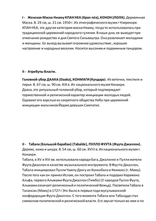 I - Женская Маска Ниаму КПАН НЕА (Kpan néa), КОНОН (ЛОЛА). Деревянная
Маска. В. 29 см, ш. 21 см. 1950 г. Из этнографического музея г Нзерекоре.
КПАН НЕА, эта другая категория маскиНиаму, тогда то использовалась при
традиционной церемоний народного гуляния. Внаши дни, ее выводятпри
отмечание рождество и дня Святого Сильвештра. Она развлекает молодежи
и женщины. Ее выход вызываетогромноеудовольствие, хорошее
настроение и народныевеселии. Носится высоким и подвижным танцором.
II - Атрибуты Власти.
Головной убор ДААКА (Daaka), КОНМАГИ(Кундара). Из веточки, текстиля и
перья. В. 67 см, ш. 90 см. XIX в. Из национального музея Конакри.
Даака, это ритуальныйголовнойубор, который подтверждает
торжественной и религиознойхарактер инициации молодыхлюдей.
Одеваютего взрслыеиз секретного общества Неба при церемоний
инициации мальчиковЙеджедевушек Сампатиэ.
II - Табала (Большой барабан) (Tabalde), ПУЛЛО ФУУТА (Фуута Джаллон).
Дерево, кожа и шкура. В. 54 см, ш. 60 см. XVIII в. Из национального музея г.
Конакри.
Табала, в XV и XVI вв. использовалинародиБага, Джалонке и Пуллижители
Фуута Джаллонв качестве музыкального инструмента. ВФуутта Джаллон,
Табала инициировал ПуллиЧампу Дангу из Конкобала в Кениоко (г. Маму).
Послетого как он принял Ислам, он построил Табала и подорил Карамоко
Альфа, первого АльмамиФуута Джаллон(Тимбо) (У народовПулло Фуута,
Альмамиозначает религиозныйи политическийВожьд). ПосвятилиТабала в
Талансан (Маму) в 1727 г Это было в первыегодимусульманской
конфедерацииФуута Джаллон. С того момента Табала или Табалддестал
символом политическойи религиознойвласти. Его звучаттолько во имя и по
 