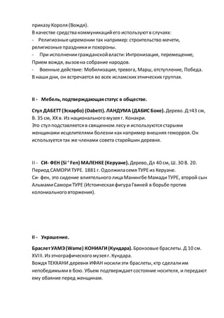 приказу Короля (Вождя).
В качестве средства коммуникацийего используютв случаях:
- Религиозныецеремонии так например: строительство мечети,
религиозныепраздникии похороны.
- При исполнениигражданскойвласти: Интронизация, перемещение,
Прием вождя, вызов на собрание народов.
- Военные действие: Мобилизация, тревога, Марш, отступление, Победа.
В наши дни, он встречается во всех исламскихэтнических группах.
II - Мебель, подтверждающаястатус в обществе.
Стул ДАБЕТТ(Эскарбо) (Dabett). ЛАНДУМА (ДАБИС Боке). Дерево. Д:т43 см,
В. 35 см, XX в. Из национального музея г. Конакри.
Это стул подставляется в священном лесу и используются старыми
женщинами исцелителями болезни как например внешняя геморроя. Он
используется так же членами совета старейшин деревня.
II - СИ- ФЕН (Si ‘ Fen) МАЛЕНКЕ(Керуане). Дерево, Дл 40 см, Ш. 30 В. 20.
Период САМОРИТУРЕ. 1881 г. Одолжила семя ТУРЕиз Керуане.
Си- фен, это сидение влиятельного лица Манингбе МамадиТУРЕ, второй сын
АльмамиСамориТУРЕ (Истоическая фигура Гвиней в борьбе против
колониального вторжения).
II - Украшение.
БраслетУАМЭ(Wame) КОНИАГИ(Кундара). Бронзовые браслеты. Д 10 см.
XVIII. Из этнографического музея г. Кундара.
Вождя ТЕКХАНИ деревня ИФАН носилиэти браслеты, ктр сделалиим
непобедимымив бою. Убьем подтверждаетсостояние носителя, и передают
ему обаяние перед женщинам.
 
