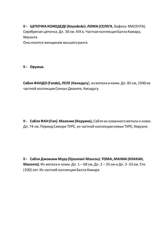 II - ЦЕПОЧКА КОИОДЕДЕ(Koyodede). ЛОМА (СЕЛЕГА, Бофосу- МАСЕНТА).
Серебряная цепочка. Дл. 30 см. XIX в. Частная коллекция Балла Камара,
Масента
Она носится женщинам высшего ранга.
II - Оружья.
Сабля ФАНДО (Fando), ЛЕЛЕ (Кисидугу), из метала и кожи. Дл. 85 см, 1940 из
частной коллекцииСенкун Диаките, Кисидугу.
II - Сабля ФАН (Fan). Маленке (Керуане), Сабля из кованного метала и кожи.
Дл. 74 см. Период Самори ТУРЕ, из частной коллекциисемьи ТУРЕ, Керуане.
II - Сабля Джомани Муру (Djoumani Mourou). ТОМА, МАНИА (КУАКАН,
Масента). Из метала и кожи. Дл. 1 – 68 см, Дл. 2 – 35 см и Дл. 3 -33 см. Сто
(100) лет. Из частной коллекцииБалла Камара
 