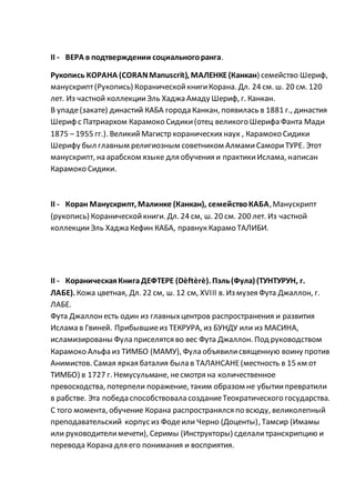 II - ВЕРА в подтверждении социальногоранга.
Рукопись КОРАНА (CORANManuscrit), МАЛЕНКЕ(Канкан) семейство Шериф,
манускрипт(Рукопись) КораническойкнигиКорана. Дл. 24 см. ш. 20 см. 120
лет. Из частной коллекцииЭль Хаджа Амаду Шериф, г. Канкан.
В упаде(закате) династий КАБА города Канкан, появилась в 1881 г., династия
Шериф с Патриархом Карамоко Сидики(отец великого Шерифа Фанта Мади
1875 – 1955 гг.). ВеликийМагистр кораническихнаук , Карамоко Сидики
Шерифу был главным религиозным советником АлмамиСамориТУРЕ. Этот
манускрипт, на арабском языке для обучения и практикиИслама, написан
Карамоко Сидики.
II - Коран Манускрипт, Малинке (Канкан), семействоКАБА,Манускрипт
(рукопись) Кораническойкниги. Дл. 24 см, ш. 20 см. 200 лет. Из частной
коллекцииЭль Хаджа Кефин КАБА, правнук Карамо ТАЛИБИ.
II - КораническаяКнига ДЕФТЕРЕ (Dèftèrè). Пэль(Фула) (ТУНТУРУН, г.
ЛАБЕ). Кожа цветная, Дл. 22 см, ш. 12 см, XVIII в. Из музея Фута Джаллон, г.
ЛАБЕ.
Фута Джаллонесть один из главныхцентров распространения и развития
Ислама в Гвиней. Прибывшиеиз ТЕКРУРА, из БУНДУ или из МАСИНА,
исламизированы Фула приселятся во вес Фута Джаллон. Под руководством
Карамоко Альфа из ТИМБО (МАМУ), Фула объявилисвященную воину против
Анимистов. Самая яркая баталия была в ТАЛАНСАНЕ(местность в 15 км от
ТИМБО) в 1727 г. Немусульмане, несмотря на количественное
превосходства, потерпели поражение, таким образом не убытиипревратили
в рабстве. Эта победа способствовала созданиеТеократического государства.
С того момента, обучение Корана распространялся по всюду, великолепный
преподавательский корпус из Фодеили Черно (Доценты), Тамсир (Имамы
или руководителимечети), Серимы (Инструкторы) сделалитранскрипцию и
перевода Корана для его понимания и восприятия.
 