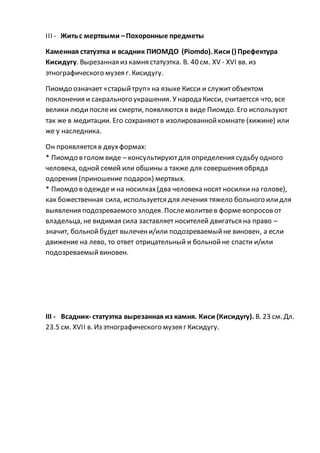 III - Житьс мертвыми –Похоронные предметы
Каменная статуэтка и всадник ПИОМДО (Piomdo). Киси () Префектура
Кисидугу. Вырезанная из камня статуэтка. В. 40 см. XV - XVI вв. из
этнографического музея г. Кисидугу.
Пиомдо означает «старыйтруп» на языке Кисси и служитобъектом
поклонения и сакрального украшения. У народа Кисси, считаетсся что, все
велики людипослеих смерти, появляются в виде Пиомдо. Его используют
так же в медитации. Его сохраняютв изолированнойкомнате (хижине) или
же у наследника.
Он проявляется в двухформах:
* Пиомдо в голом виде – консультируютдля определения судьбу одного
человека, одной семей или обшины а также для совершения обряда
одорения (приношение подарок) мертвых.
* Пиомдо в одежде и на носилках(два человека носят носилки на голове),
как божественная сила, используется для лечения тяжело больного илидля
выявления подозреваемого злодея. Послемолитвев форме вопросовот
владельца, не видимая сила заставляет носителей двигаться на право –
значит, больнойбудет вылечени/или подозреваемыйне виновен, а если
движение на лево, то ответ отрицательный и больнойне спасти и/или
подозреваемыйвиновен.
III - Всадник- статуэтка вырезанная из камня. Киси (Кисидугу). В. 23 см. Дл.
23.5 см. XVII в. Из этнографического музея г Кисидугу.
 