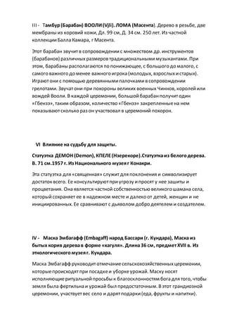 III - Тамбур(Барабан) ВООЛИ(Vjli). ЛОМА (Масента). Дерево в резьбе, две
мембраны из коровий кожи, Дл. 99 см, Д. 34 см. 250 лет. Из частной
коллекцииБалла Камара, г Масента.
Этот барабан звучитв сопровождениис множеством др. инструментов
(барабанов) различных размеров традициональнымимузыкантами. При
этом, барабаны располагаются по понижающее, с большого до малого, с
самого важного до менее важного игрока (молодых, взрослыхистарых).
Играютони с помощью деревяннымипалочкамив сопровождении
грелотами. Звучатони при похороны великих военных Чиннов, королейили
вождей Вооли. В каждой церемонии, большойбарабанполучитодин
«Гбензэ», таким образом, количество «Гбензэ» закрепленныена нем
показываютсколько раз он участвовал в церемоний похорон.
VI Влияние на судьбу для защиты.
Статуэтка ДЕМОН (Demon), КПЕЛЕ(Нзерекоре).Статуэткаиз белогодерева.
В. 71 см.1957 г. Из Национального музеяг Конакри.
Эта статуэтка для «священная» служитдля поклонения и символизирует
достаток всего. Ее консультируютприугрозу ипросят у нее зашиты и
процветания. Она является частной собственностью великого шамана села,
которыйсохраняет ее в надежном месте и далеко от детей, женщин и не
инициированных. Ее сравнивают с дьяволом добро деятелем и создателем.
IV - Маска Эмбагафф (Embagaff) народ Бассари (г. Кундара), Маска из
бытых корив деревав форме «кагуля». Длина36 см, предметХVII в. Из
этнологическогомузеяг. Кундара.
Маска Эмбагафф руководитотмечаниесельскохозяйственныхцеремонии,
которыепроисходятпри посадкеи уборкеурожай. Маску носят
исполняющиеритуальнойпросьбы к благосклонностям бога для того, чтобы
земля была фертильна и урожай был предостаточным. Вэтот грандиозной
церемонии, участвуетвес село и дарятподарки(еда, фрукты и напитки).
 