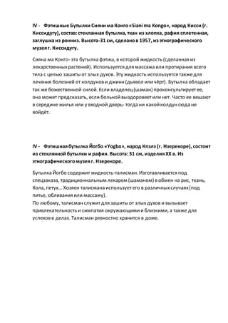 IV - Фэтишные Бутылки Сияни маКонго«Siani ma Kongo», народ Кисси (г.
Киссидугу), состав:стекланная бутылка, ткан из хлопка, рафия сплетенная,
заглушкаиз ронниэ. Высота-31 см, сделанов 1957, из этнографического
музеяг. Киссидугу.
Сияна ма Конго- эта бутылка фэтиш, в которой жидкость (сделанная из
лекарственныхрастений). Используется для массажа или протирания всего
тела с целью зашиты от злых духов. Эту жидкость используется такжедля
лечения болезней от колдунови джинн(дьявол иличёрт). Бутылка обладает
так же божественной силой. Если владелец(шаман) проконсультируетее,
она может предсказать, если больнойвыздоровеетили нет. Часто ее вешают
в середине жилья или у входной дверь- тогда ни какойколдунсюда не
войдёт.
IV - Фэтишнаябутылка Йогбо «Yogbo», народ Кпэлэ (г. Нзерекоре), состоит
из стеклянной бутылки и рафия. Высота:31 см, изделияХХ в. Из
этнографическогомузеяг. Нзерекоре.
Бутылка Йогбо содержит жидкость-талисман. Изготавливается под
спецзаказа, традиционнальным лекарем (шаманом) в обмен на рис, ткань,
Кола, петух… Хозяен талисмана используетего в различныхслучаях(под
питье, обливания или массажу).
По любому, талисманслужитдля зашиты от злыхдухови вызывает
привлекательность и симпатия окружающимииблизкими, а также для
успеховв делах. Талисманревностно хранится в доме.
 