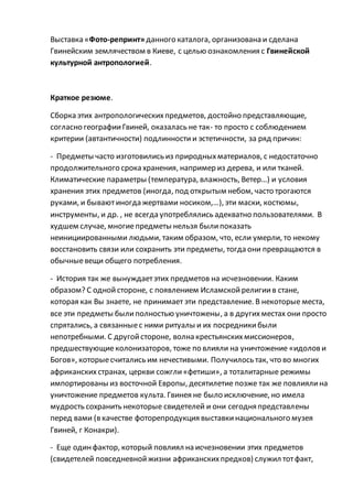 Выставка «Фото-репринт»данного каталога, организована и сделана
Гвинейским землячеством в Киеве, с целью ознакомления с Гвинейской
культурной антропологией.
Краткое резюме.
Сборка этих антропологическихпредметов, достойно представляющие,
согласно географииГвиней, оказалась не так- то просто с соблюдением
критерии (автантичности) подлинности и эстетичности, за ряд причин:
- Предметы часто изготовились из природныхматериалов, с недостаточно
продолжительного срока хранения, например из дерева, и или тканей.
Климатические параметры (температура, влажность, Ветер…) и условия
хранения этих предметов (иногда, под открытым небом, часто трогаются
руками, и бываютиногда жертвами носиком,…), эти маски, костюмы,
инструменты, и др. , не всегда употреблялись адекватно пользователями. В
худшем случае, многиепредметы нельзя былипоказать
неинициированными людьми, таким образом, что, если умерли, то некому
восстановить связи или сохранить эти предметы, тогда они превращаются в
обычныевещи общего потребления.
- История так же вынуждаетэтих предметов на исчезновении. Каким
образом? С однойстороне, с появлением Исламскойрелигиив стане,
которая как Вы знаете, не принимает эти представление. В некоторые места,
все эти предметы былиполностью уничтожены, а в другихместах они просто
спрятались, а связанныес ними ритуалы и их посредникибыли
непотребными. С другойстороне, волна крестьянскихмиссионеров,
предшествующиеколонизаторов, тоже по влияли на уничтожение «идолови
Богов», которыесчитались им нечестивыми. Получилось так, что во многих
африканских странах, церкви сожгли«фетиши», а тоталитарные режимы
импортированы из восточной Европы, десятилетие позже так же повлиялина
уничтожение предметов культа. Гвинея не было исключение, но имела
мудрость сохранить некоторые свидетелей и они сегодня представлены
перед вами (в качестве фоторепродукция выставкинационального музея
Гвиней, г Конакри).
- Еще одинфактор, который повлиял на исчезновении этих предметов
(свидетелей повседневнойжизни африканскихпредков) служил тотфакт,
 
