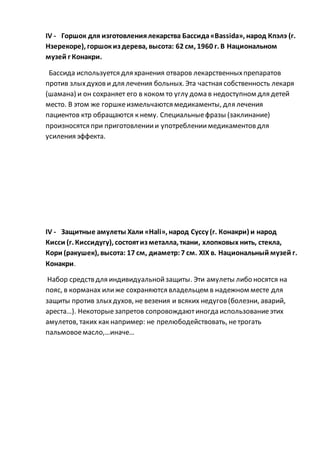 IV - Горшок для изготовлениялекарства Бассида«Bassida», народ Кпэлэ (г.
Нзерекоре), горшокиз дерева, высота: 62 см, 1960 г. В Национальном
музей г Конакри.
Бассида используется для хранения отваров лекарственныхпрепаратов
против злыхдухови для лечения больных. Эта частная собственность лекаря
(шамана) и он сохраняет его в коком то углу дома в недоступном для детей
место. В этом же горшкеизмельчаются медикаменты, для лечения
пациентов ктр обращаются к нему. Специальныефразы (заклинание)
произносятся при приготовлениии употреблениимедикаментовдля
усиления эффекта.
IV - Защитные амулеты Хали «Hali», народ Суссу (г. Конакри) и народ
Кисси (г. Киссидугу), состоятиз металла, ткани, хлопковых нить, стекла,
Кори (ракушек), высота: 17 см, диаметр:7 см. XIX в. Национальный музей г.
Конакри.
Набор средств для индивидуальнойзащиты. Эти амулеты либо носятся на
пояс, в корманах илиже сохраняются владельцем в надежном месте для
защиты против злыхдухов, не везения и всяких недугов(болезни, аварий,
ареста…). Некоторыезапретов сопровождаютиногда использованиеэтих
амулетов, таких как например: не прелюбодействовать, нетрогать
пальмовоемасло,…иначе…
 