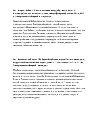 IV - АмулетВаймо«Waimo»(влияние на судьбу), народ Кпэлэ (г.
Нзерекоре) состоитиз металла, ляны, и кори (ракушек), длина- 14 см, XVIII
в. Этнографический музей г. Нзерекоре.
Защитная амулета Ваймо является также сектой или кланом
традиционнальным. Эта секта объединяет людейразныхвидов
деятельностей (охотников, сельхоз работников,…), но все они верят в
защитную силу Ваймо. Его обожаюти молят о защите против злых духов, но а
также для благополучия. Ею такжепоклонятся. Охотник, которыйубивает
животное, сразу же, обливает свою амулету первойкапли кровь, а
сельхозработник тоже даритсвою амулету рисовойпарашок первого
собранного урожая. Каждыйчленклана имеет свою индивидуальную
амулету и ревностно хранит ее.
IV - Человеческий черепГбагбауа«Gbagbawa», народ Кисси (г. Киссидугу),
натуральный человеческий череп, длина:21. 3 см, высота: 14.5 см. 1910 г.
Этнографический музей г Киссидугу
Гбагбауа принадлежиткантональной верховенства Кондиаду. Сам шеф
Кантона использовал для принятия решения, когда стоит вопрос идти или не
идти на встречу к вызову от шефа Колонизатора, так называемыйКомендант
Округа. Преждечем как принимать решение, шеф кантон заполняетчереп
водой, пьет часть воды и обливается остальнойчасти. Если после этого
появлялось зуд (тело чешется), значит он не отвечает на вызов и не
появляется к коменданту округа перенося встречу на другоевремя. При этом
он всегда находил уважаемыепричины. А если тело не проявлял никакую
реакцию, он с уверенностью отвечал на вызов, и всегда поехал туда и
обратно и встретился удачно.
 