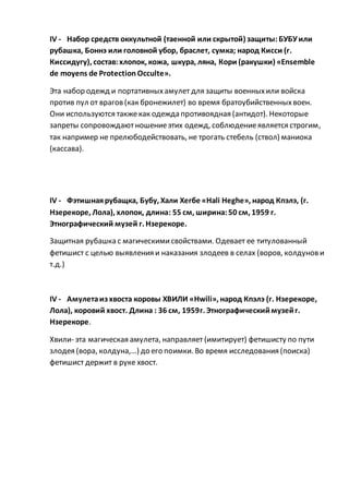 IV - Набор средств оккультной (таенной или скрытой) защиты:БУБУили
рубашка, Боннэ или головной убор, браслет, сумка; народ Кисси (г.
Киссидугу), состав:хлопок, кожа, шкура, ляна, Кори (ракушки) «Ensemble
de moyens de Protection Occulte».
Эта набор одежд и портативныхамулет для защиты военныхили войска
против пул от врагов(как бронежилет) во время братоубийственныхвоен.
Они используются такжекак одежда противоядная (антидот). Некоторые
запреты сопровождаютношениеэтих одежд, соблюдениеявляется строгим,
так например не прелюбодействовать, не трогать стебель (ствол) маниока
(кассава).
IV - Фэтишнаярубащка, Бубу, Хали Хегбе «Hali Heghe», народ Кпэлэ, (г.
Нзерекоре, Лола), хлопок, длина: 55 см, ширина:50 см, 1959 г.
Этнографический музей г. Нзерекоре.
Защитная рубашка с магическимисвойствами. Одевает ее титулованный
фетишист с целью выявления и наказания злодеев в селах (воров, колдунови
т.д.)
IV - Амулетаиз хвоста коровы ХВИЛИ «Hwili», народ Кпэлэ (г. Нзерекоре,
Лола), коровий хвост. Длина : 36 см, 1959г. Этнографическиймузейг.
Нзерекоре.
Хвили- эта магическая амулета, направляет (имитирует) фетишисту по пути
злодея (вора, колдуна,…) до его поимки. Во время исследования (поиска)
фетишист держит в руке хвост.
 
