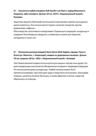 IV - Амулетаиз зубов носорога Лай Ньийн«Lai Nyin», народ Маленке (г.
Керуане), зубы носорога. Длина:34 см, 1972 г. Национальный музей г.
Конакри.
Зашитная амулета Лай Ньийн используется охотниками против злыхдухови
диких животных. Она используется такжев качестве лекарства против
ревматизма, кефалья…
Оба отверстие заполняются лекарствами. Правая рога защищает владельца и
содержит благотворныепродукты, а левая рога служит для агрессии,
нападения и чинит зло.
IV - Фэтишнаяциновка (коврик) Хали Хагха (Hali Hagha), народы Тома и
Кпэлэ (ш. Масента, г. Нзерекоре), коврик из деревянных волокон. Длина:
70 см, ширина:38 см. 1962 г. Национальный музей г. Конакри
Этот божественный коврик используется для защиты против злых духов. Он
дает владельцам силу (власть) обнаружения злодеев и предвидеть будущее.
Он используется дома у владельца. Любойчеловек может быть
проконсультирован, приэтом дает дары в виде Кола или монеты. Благодаря
коврику, целитель излечит больные, и снова обретают счастье, людиктр
обратились за помощь.
 