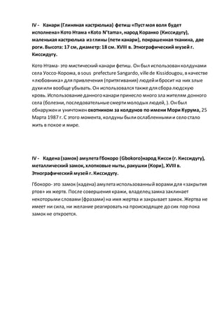 IV - Канари (Глиняная кастрюлька) фетиш «Пустмоя воля будет
исполнена»Кото Нтама «Koto N’tama», народ Коранко (Киссидугу),
маленькая кастрюлька из глины (пети канари), покрашенная тканина, две
роги. Высота: 17 см, диаметр:18 см. XVIII в. Этнографический музей г.
Киссидугу.
Кото Нтама- это мистический канари фетиш. Он был использованколдунами
села Уоссо-Корома, в sous prefecture Sangardo, villede Kissidougou, в качестве
«любовника» для привлечения (притягивания) людейибросит на них злые
духиили вообще убывать. Он использовался такжедля сбора людскую
кровь. Использованиеданного канарипринесло много зла жителям донного
села (болезни, последовательныесмертимолодыхлюдей, ). Онбыл
обнаружени уничтожен охотником за колдунов по имени Мори Курума, 25
Марта 1987 г. С этого момента, колдуны былиослабленнымии село стало
жить в покое и мире.
IV - Кадена(замок) амулетаГбокоро (Gbokoro)народ Кисси (г. Киссидугу),
металлический замок, хлопковые ныты, ракушки (Кори), XVIII в.
Этнографический музей г. Киссидугу.
Гбокоро- это замок (кадена) амулета использованныйворамидля «закрытия
ртов» их жертв. После совершения кражи, владелецзамка заклинает
некоторымисловами(фразами) на имя жертва и закрывает замок. Жертва не
имеет ни сила, ни желание реагировать на происходящее до сих пор пока
замок не откроется.
 