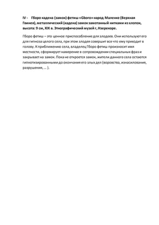 IV - Гборо кадена (замок) фетиш «Gboro»народ Маленке (Верхная
Гвинея), металлический (кадена) замокзамотанный нитками из хлопок,
высота: 9 см, XIX в. Этнографический музей г, Нзерекоре.
Гборо фетиш – это ценное приспособлениедля злодеев. Они используютего
для гипноза целого села, при этом злодея совершит все что ему приходит в
голову. Кприближению села, владелецГборо фетиш произносит имя
местности, сформируетнамерение в сопровожденииспециальныхфраз и
закрываетна замок. Пока не откроется замок, жители данного села остаются
гипнотизированнымидо окончания его злыхдел (воровства, изнасилования,
разрушения, … ).
 