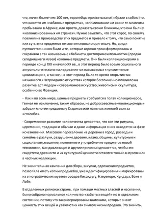 что, почти более чем 100 лет, европейцы прихватывали(и брали с собою) то,
что кажется им «забавныепредметы», напоминавшиеим какие то моменты
пребывании в Африке, или просто, доказать своим ближким, что они былиу
«колонизированныхим странах». Нужно заметить, что этот спрос, по своему
повлиял на производству этих предметов и привело к тому, что само понятие
или суть этих предметов не соответствовало оригиналу. Но, среди
путешественников былии те, которыехорошо проинформированы и
сохранялив так называемые«Кабинеты достопримечательности» (предки
сегодняшнего музея) исконныепредметы. Онибыликоллекционерамив
периоде конца ХІХ и начало ХХ вв., в этот период было время социального
антропологического исследования так называемых«примитивные
цивилизации», а так же, на этот период было то время открытия так
называеого «Негроидного искусства» которое бессомненно повлияло на
развитие арт модерни современное искусство, живописы и скульптура,
особенно во Франции.
- Как и во всем мире, ценные предметы грабуются в ползу колекционеров,
Гвинея не исключение, таким образом, не добросовестные«колекционеры»
забралимногие предметы у Стариковили наивных жителей селя за
«спасибо».
- Современное развитие человечества делаеттак, что все эти ритуалы,
церемонии, традиции и обычаи и даже информация о них находятся на фазе
исчезновения. Массовое переселение из деревни в город, разводы и
семейные разлуки, разрушениедеревня, клана, общины, культурныеи
социальныесмешение, появление и употребление предметовновой
технологии, мондиализация и другиепричины сделаюттак, чтобы эти
свидетели древности и их культурнойценности остаются только в музеях или
в частных коллекции.
Не значительная кампания для сбора, закупки, одолжения предметов,
позволяла иметь копии предметов, уже идентифицированы и маркированы
из этнографических музеев городовКиссидугу, Нзерекоре, Кундара, Бокеи
Лабе.
В отделенных регионахстраны, при помашиместныхвластей и населения,
было собрано нормальноеколичество «забытыхвещей» но в идеальном
состоянии, потому что законсервированы знатоками, которыезнают
ценность этих вещей и уважаютих как символ жизни предков. Это значить,
 