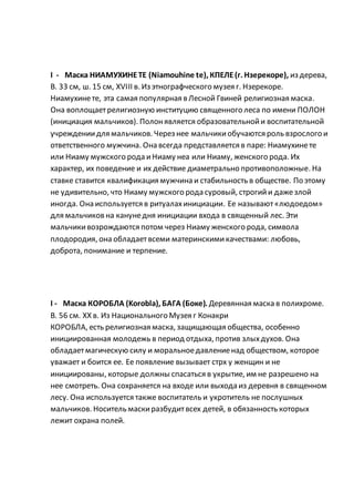 I - Маска НИАМУХИНЕТЕ (Niamouhine te), КПЕЛЕ(г. Нзерекоре), из дерева,
В. 33 см, ш. 15 см, XVIII в. Из этнографческого музея г. Нзерекоре.
Ниамухинете, эта самая популярная в Лесной Гвиней религиозная маска.
Она воплощаетрелигиозную институцию священного леса по имени ПОЛОН
(инициация мальчиков). Полонявляется образовательнойи воспитательной
учреждениидля мальчиков. Через нее мальчикиобучаются роль взрослого и
ответственного мужчина. Она всегда представляется в паре: Ниамухинете
или Ниаму мужского рода иНиаму неа или Ниаму, женского рода. Их
характер, их поведение и их действие диаметрально противоположные. На
ставке ставится квалификация мужчина и стабильность в обществе. По этому
не удивительно, что Ниаму мужского рода суровый, строгийи дажезлой
иногда. Она используется в ритуалахинициации. Ее называют«людоедом»
для мальчиковна канунедня инициации входа в священный лес. Эти
мальчикивозрождаются потом через Ниаму женского рода, символа
плодородия, она обладаетвсеми материнскимикачествами: любовь,
доброта, понимание и терпение.
I - Маска КОРОБЛА (Korobla), БАГА (Боке). Деревянная маска в полихроме.
В. 56 см. XX в. Из Национального Музея г Конакри
КОРОБЛА, есть религиозная маска, защищающая общества, особенно
инициированная молодежь в период отдыха, против злыхдухов. Она
обладаетмагическую силу и моральноедавлениенад обществом, которое
уважает и боится ее. Ее появление вызывает стрх у женщин и не
инициированы, которые должны спасаться в укрытие, им не разрешено на
нее смотреть. Она сохраняется на входе или выхода из деревня в священном
лесу. Она используется также воспитатель и укротитель не послушных
мальчиков. Носитель маскиразбудитвсех детей, в обязанность которых
лежит охрана полей.
 