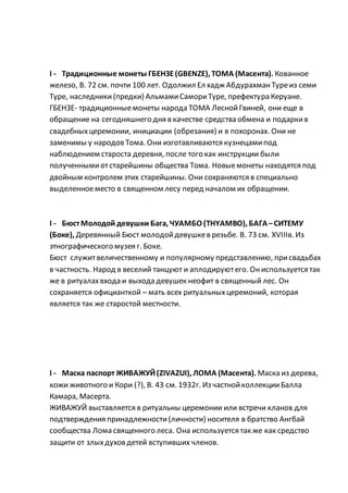 I - Традиционные монеты ГБЕНЗЕ(GBENZE), ТОМА (Масента). Кованное
железо, В. 72 см. почти 100 лет. Одолжил Ел хадж АбдурахманТуреиз семи
Туре, наследники(предки) АльмамиСамориТуре, префектура Керуане.
ГБЕНЗЕ- традиционныемонеты народа ТОМА ЛеснойГвиней, они еще в
обращение на сегодняшнего дня в качестве средства обмена и подаркив
свадебныхцеремонии, инициации (обрезания) и в похоронах. Они не
заменимы у народовТома. Они изготавливаются кузнецамипод
наблюдением староста деревня, после того как инструкции были
полученными отстарейшины общества Тома. Новыемонеты находятся под
двойным контролем этих старейшины. Они сохраняются в специально
выделенноеместо в священном лесу перед началом их обращении.
I - БюстМолодой девушки Бага, ЧУАМБО (THYAMBO), БАГА–СИТЕМУ
(Боке), Деревянный Бюст молодойдевушкев резьбе. В. 73 см. XVIIIв. Из
этнографического музея г. Боке.
Бюст служитвеличественному и популярному представлению, присвадьбах
в частность. Народ в веселий танцуют и аплодируютего. Ониспользуется так
же в ритуалахвхода и выхода девушек неофит в священный лес. Он
сохраняется официанткой – мать всех ритуальныхцеремоний, которая
является так же старостой местности.
I - Маска паспорт ЖИВАЖУЙ(ZIVAZUI), ЛОМА (Масента). Маска из дерева,
кожи животного и Кори (?), В. 43 см. 1932г. Из частнойколлекцииБалла
Камара, Масерта.
ЖИВАЖУЙ выставляется в ритуальны церемонии или встречи кланов для
подтверждения принадлежности(личности) носителя в братство Ангбай
сообщества Лома священного леса. Она используется так же как средство
защити от злыхдуховдетей вступивших членов.
 