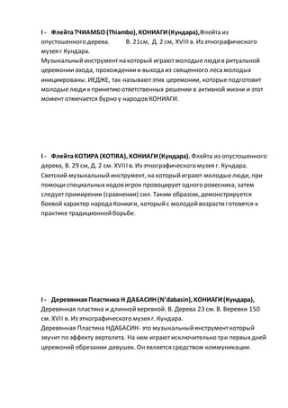 I - ФлейтаТЧИАМБО (Thiambo), КОНИАГИ(Кундара),Флейта из
опустошенного дерева. В. 21см, Д. 2 см, XVIII в. Из этнографического
музея г Кундара.
Музыкальныйинструментна который играютмолодыелюдив ритуальной
церемонии входа, прохождениии выхода из священного лесамолодых
инициированы. ИЕДЖЕ, так называютэтих церемонии, которыеподготовит
молодыелюдик принятию ответственных решении в активной жизни и этот
момент отмечается бурно у народовКОНИАГИ.
I - ФлейтаКОТИРА (KOTIRA), КОНИАГИ(Кундара). Флейта из опустошенного
дерева, В. 29 см, Д. 2 см. XVIII в. Из этнографического музея г. Кундара.
Светский музыкальный инструмент, на которыйиграют молодыелюди, при
помощиспециальныхкодовигрок провоцирует одного ровесника, затем
следуетпримирении (сравнении) сил. Таким образом, демонстрируется
боевой характер народа Кониаги, которыйс молодойвозрастиготовятся к
практике традиционнойборьбе.
I - Деревянная Пластинка Н ДАБАСИН (N’dabasin), КОНИАГИ(Кундара),
Деревянная пластина и длиннойверевкой. В. Дерева 23 см. В. Веревки 150
см. XVII в. Из этнографического музея г. Кундара.
Деревянная Пластина НДАБАСИН- это музыкальныйинструменткоторый
звучит по эффекту вертолета. На нем играютисключительно три первыхдней
церемоний обрезании девушек. Онявляется средством коммуникации.
 