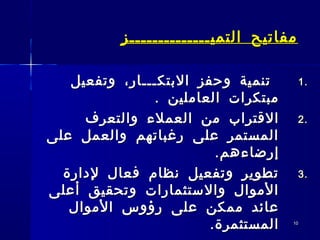 1010
‫التميــــــــــــــز‬ ‫مفاتيح‬‫التميــــــــــــــز‬ ‫مفاتيح‬
1.1.‫البتكـــار‬ ‫وحفز‬ ‫تنمية‬‫البتكـــار‬ ‫وحفز‬ ‫تنمية‬‫وتفعيل‬ ،‫وتفعيل‬ ،
. ‫العاملين‬ ‫مبتكرات‬. ‫العاملين‬ ‫مبتكرات‬
2.2.‫من‬ ‫القتراب‬‫من‬ ‫القتراب‬‫العملء‬‫العملء‬‫والتعرف‬‫والتعرف‬
‫على‬ ‫والعمل‬ ‫رغباتهم‬ ‫على‬ ‫المستمر‬‫على‬ ‫والعمل‬ ‫رغباتهم‬ ‫على‬ ‫المستمر‬
.‫إرضاءهم‬.‫إرضاءهم‬
3.3.‫لدارة‬ ‫فعال‬ ‫نظام‬ ‫وتفعيل‬ ‫تطوير‬‫لدارة‬ ‫فعال‬ ‫نظام‬ ‫وتفعيل‬ ‫تطوير‬
‫أعلى‬ ‫وتحقيق‬ ‫والستثمارات‬ ‫الموال‬‫أعلى‬ ‫وتحقيق‬ ‫والستثمارات‬ ‫الموال‬
‫الموال‬ ‫رؤوس‬ ‫على‬ ‫ممكن‬ ‫عائد‬‫الموال‬ ‫رؤوس‬ ‫على‬ ‫ممكن‬ ‫عائد‬
.‫المستثمرة‬.‫المستثمرة‬
 