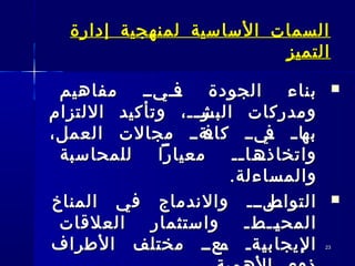 2323
‫إدارة‬ ‫لمنهجية‬ ‫الساسية‬ ‫السمات‬‫إدارة‬ ‫لمنهجية‬ ‫الساسية‬ ‫السمات‬
‫التميز‬‫التميز‬
‫مفاهيم‬ ‫ـــيــ‬‫ف‬ ‫الجودة‬ ‫بناء‬‫مفاهيم‬ ‫ـــيــ‬‫ف‬ ‫الجودة‬ ‫بناء‬
‫اللتزام‬ ‫وتأكيد‬ ،‫ــ‬‫ـ‬‫ـر‬‫البش‬ ‫ومدركات‬‫اللتزام‬ ‫وتأكيد‬ ،‫ــ‬‫ـ‬‫ـر‬‫البش‬ ‫ومدركات‬
،‫العمل‬ ‫مجالت‬ ‫ـةــ‬‫كاف‬ ‫ـيــ‬‫ف‬ ‫ـ‬‫ـ‬‫ـا‬‫به‬،‫العمل‬ ‫مجالت‬ ‫ـةــ‬‫كاف‬ ‫ـيــ‬‫ف‬ ‫ـ‬‫ـ‬‫ـا‬‫به‬
‫للمحاسبة‬ ‫معيارا‬ ‫ــ‬‫ـ‬‫ـــا‬‫واتخاذه‬‫للمحاسبة‬ ‫معيارا‬ ‫ــ‬‫ـ‬‫ـــا‬‫واتخاذه‬
.‫والمساءلة‬.‫والمساءلة‬
‫المناخ‬ ‫في‬ ‫والندماج‬ ‫ـلـــ‬‫ـ‬‫التواص‬‫المناخ‬ ‫في‬ ‫والندماج‬ ‫ـلـــ‬‫ـ‬‫التواص‬
‫العلقات‬ ‫واستثمار‬ ‫ــطـ‬‫ـ‬‫ي‬‫المح‬‫العلقات‬ ‫واستثمار‬ ‫ــطـ‬‫ـ‬‫ي‬‫المح‬
‫الطراف‬ ‫مختلف‬ ‫ـعــ‬‫م‬ ‫ـةـ‬‫ي‬‫اليجاب‬‫الطراف‬ ‫مختلف‬ ‫ـعــ‬‫م‬ ‫ـةـ‬‫ي‬‫اليجاب‬
 