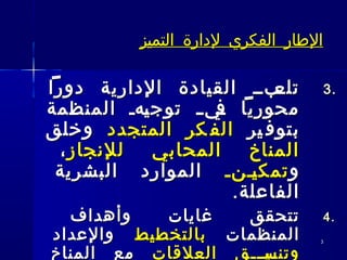 33
‫التميز‬ ‫لدارة‬ ‫الفكري‬ ‫الطار‬‫التميز‬ ‫لدارة‬ ‫الفكري‬ ‫الطار‬
3.3.‫دورا‬ ‫الدارية‬ ‫القيادة‬ ‫ـبــ‬‫تلع‬‫دورا‬ ‫الدارية‬ ‫القيادة‬ ‫ـبــ‬‫تلع‬
‫المنظمة‬ ‫ـهـ‬‫ي‬‫توج‬ ‫ـ‬‫ـ‬‫ـي‬‫ف‬ ‫محوريا‬‫المنظمة‬ ‫ـهـ‬‫ي‬‫توج‬ ‫ـ‬‫ـ‬‫ـي‬‫ف‬ ‫محوريا‬
‫ير‬ ‫بتوف‬‫ير‬ ‫بتوف‬‫المتجدد‬ ‫كر‬ ‫الف‬‫المتجدد‬ ‫كر‬ ‫الف‬‫وخلق‬‫وخلق‬
‫للنجاز‬ ‫المحابي‬ ‫المناخ‬‫للنجاز‬ ‫المحابي‬ ‫المناخ‬،،
‫و‬‫و‬‫ــنـ‬‫ي‬‫تمك‬‫ــنـ‬‫ي‬‫تمك‬‫البشرية‬ ‫الموارد‬‫البشرية‬ ‫الموارد‬
.‫الفاعلة‬.‫الفاعلة‬
4.4.‫وأهداف‬ ‫غايات‬ ‫تتحقق‬‫وأهداف‬ ‫غايات‬ ‫تتحقق‬
‫المنظمات‬‫المنظمات‬‫بالتخطيط‬‫بالتخطيط‬‫والعداد‬‫والعداد‬
‫العلقات‬ ‫ـيـــق‬‫ـ‬‫وتنس‬‫العلقات‬ ‫ـيـــق‬‫ـ‬‫وتنس‬‫المناخ‬ ‫مع‬‫المناخ‬ ‫مع‬
 