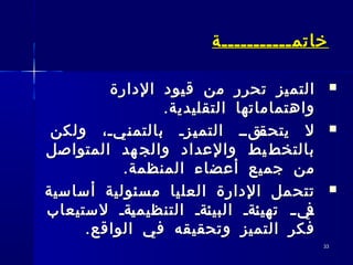 3333
‫خاتم‬‫خاتم‬‫ـــــــــــ‬‫ـــــــــــ‬‫ة‬‫ة‬
‫الدارة‬ ‫قيود‬ ‫من‬ ‫تحرر‬ ‫التميز‬‫الدارة‬ ‫قيود‬ ‫من‬ ‫تحرر‬ ‫التميز‬
.‫التقليدية‬ ‫واهتماماتها‬.‫التقليدية‬ ‫واهتماماتها‬
‫ولكن‬ ،‫ـيـ‬‫ـ‬‫ن‬‫بالتم‬ ‫ـزـ‬‫ـ‬‫ي‬‫التم‬ ‫ـقــ‬‫ـ‬‫يتحق‬ ‫ل‬‫ولكن‬ ،‫ـيـ‬‫ـ‬‫ن‬‫بالتم‬ ‫ـزـ‬‫ـ‬‫ي‬‫التم‬ ‫ـقــ‬‫ـ‬‫يتحق‬ ‫ل‬
‫المتواصل‬ ‫هد‬ ‫والج‬ ‫والعداد‬ ‫يط‬ ‫بالتخط‬‫المتواصل‬ ‫هد‬ ‫والج‬ ‫والعداد‬ ‫يط‬ ‫بالتخط‬
.‫المنظمة‬ ‫أعضاء‬ ‫جميع‬ ‫من‬.‫المنظمة‬ ‫أعضاء‬ ‫جميع‬ ‫من‬
‫أساسية‬ ‫سئولية‬‫م‬ ‫العليا‬ ‫الدارة‬ ‫تتحمل‬‫أساسية‬ ‫سئولية‬‫م‬ ‫العليا‬ ‫الدارة‬ ‫تتحمل‬
‫لستيعاب‬ ‫ـةـ‬‫ي‬‫التنظيم‬ ‫ـةـ‬‫ئ‬‫البي‬ ‫ـةـ‬‫ئ‬‫تهي‬ ‫ـ‬‫ـ‬‫ـي‬‫ف‬‫لستيعاب‬ ‫ـةـ‬‫ي‬‫التنظيم‬ ‫ـةـ‬‫ئ‬‫البي‬ ‫ـةـ‬‫ئ‬‫تهي‬ ‫ـ‬‫ـ‬‫ـي‬‫ف‬
.‫الواقع‬ ‫في‬ ‫وتحقيقه‬ ‫التميز‬ ‫فكر‬.‫الواقع‬ ‫في‬ ‫وتحقيقه‬ ‫التميز‬ ‫فكر‬
 