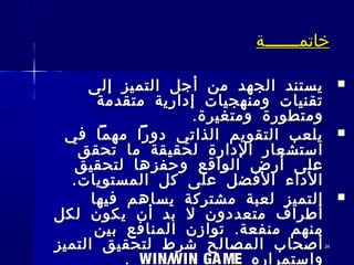 3434
‫خاتم‬‫خاتم‬‫ـــــــ‬‫ـــــــ‬‫ة‬‫ة‬
‫إلى‬ ‫التميز‬ ‫أجل‬ ‫من‬ ‫الجهد‬ ‫يستند‬‫إلى‬ ‫التميز‬ ‫أجل‬ ‫من‬ ‫الجهد‬ ‫يستند‬
‫متقدمة‬ ‫إدارية‬ ‫ومنهجيات‬ ‫تقنيات‬‫متقدمة‬ ‫إدارية‬ ‫ومنهجيات‬ ‫تقنيات‬
.‫ومتغيرة‬ ‫ومتطورة‬.‫ومتغيرة‬ ‫ومتطورة‬
‫في‬ ‫مهما‬ ‫دورا‬ ‫الذاتي‬ ‫التقويم‬ ‫يلعب‬‫في‬ ‫مهما‬ ‫دورا‬ ‫الذاتي‬ ‫التقويم‬ ‫يلعب‬
‫تحقق‬ ‫ما‬ ‫لحقيقة‬ ‫الدارة‬ ‫استشعار‬‫تحقق‬ ‫ما‬ ‫لحقيقة‬ ‫الدارة‬ ‫استشعار‬
‫لتحقيق‬ ‫وحفزها‬ ‫الواقع‬ ‫أرض‬ ‫على‬‫لتحقيق‬ ‫وحفزها‬ ‫الواقع‬ ‫أرض‬ ‫على‬
.‫المستويات‬ ‫كل‬ ‫على‬ ‫الفضل‬ ‫الداء‬.‫المستويات‬ ‫كل‬ ‫على‬ ‫الفضل‬ ‫الداء‬
‫فيها‬ ‫يساهم‬ ‫مشتركة‬ ‫لعبة‬ ‫التميز‬‫فيها‬ ‫يساهم‬ ‫مشتركة‬ ‫لعبة‬ ‫التميز‬
‫لكل‬ ‫يكون‬ ‫أن‬ ‫بد‬ ‫ل‬ ‫متعددون‬ ‫أطراف‬‫لكل‬ ‫يكون‬ ‫أن‬ ‫بد‬ ‫ل‬ ‫متعددون‬ ‫أطراف‬
.‫بين‬ ‫المنافع‬ ‫توازن‬ ‫منفعة‬ ‫منهم‬.‫بين‬ ‫المنافع‬ ‫توازن‬ ‫منفعة‬ ‫منهم‬
‫التميز‬ ‫لتحقيق‬ ‫شرط‬ ‫المصالح‬ ‫أصحاب‬‫التميز‬ ‫لتحقيق‬ ‫شرط‬ ‫المصالح‬ ‫أصحاب‬
‫واستمراره‬‫واستمراره‬WIN/WIN GAMEWIN/WIN GAME..
 