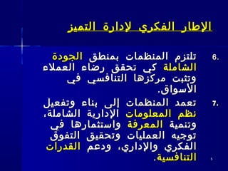 55
‫التميز‬ ‫لدارة‬ ‫الفكري‬ ‫الطار‬‫التميز‬ ‫لدارة‬ ‫الفكري‬ ‫الطار‬
6.6.‫بمنطق‬ ‫المنظمات‬ ‫تلتزم‬‫بمنطق‬ ‫المنظمات‬ ‫تلتزم‬‫الجودة‬‫الجودة‬
‫الشاملة‬‫الشاملة‬‫العملء‬ ‫رضاء‬ ‫تحقق‬ ‫كي‬‫العملء‬ ‫رضاء‬ ‫تحقق‬ ‫كي‬
‫في‬ ‫التنافسي‬ ‫مركزها‬ ‫وتثبت‬‫في‬ ‫التنافسي‬ ‫مركزها‬ ‫وتثبت‬
.‫السواق‬.‫السواق‬
7.7.‫وتفعيل‬ ‫بناء‬ ‫إلى‬ ‫المنظمات‬ ‫تعمد‬‫وتفعيل‬ ‫بناء‬ ‫إلى‬ ‫المنظمات‬ ‫تعمد‬
‫المعلومات‬ ‫نظم‬‫المعلومات‬ ‫نظم‬،‫الشاملة‬ ‫الدارية‬،‫الشاملة‬ ‫الدارية‬
‫وتنمية‬‫وتنمية‬‫المعرفة‬‫المعرفة‬‫في‬ ‫واستثمارها‬‫في‬ ‫واستثمارها‬
‫التفوق‬ ‫وتحقيق‬ ‫العمليات‬ ‫توجيه‬‫التفوق‬ ‫وتحقيق‬ ‫العمليات‬ ‫توجيه‬
‫ودعم‬ ،‫والداري‬ ‫الفكري‬‫ودعم‬ ،‫والداري‬ ‫الفكري‬‫القدرات‬‫القدرات‬
‫التنافسية‬‫التنافسية‬..
 