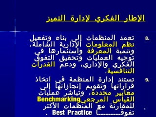 66
‫التميز‬ ‫لدارة‬ ‫الفكري‬ ‫الطار‬‫التميز‬ ‫لدارة‬ ‫الفكري‬ ‫الطار‬
8.8.‫وتفعيل‬ ‫بناء‬ ‫إلى‬ ‫المنظمات‬ ‫تعمد‬‫وتفعيل‬ ‫بناء‬ ‫إلى‬ ‫المنظمات‬ ‫تعمد‬
‫المعلومات‬ ‫نظم‬‫المعلومات‬ ‫نظم‬،‫الشاملة‬ ‫الدارية‬،‫الشاملة‬ ‫الدارية‬
‫وتنمية‬‫وتنمية‬‫المعرفة‬‫المعرفة‬‫في‬ ‫واستثمارها‬‫في‬ ‫واستثمارها‬
‫التفوق‬ ‫وتحقيق‬ ‫العمليات‬ ‫توجيه‬‫التفوق‬ ‫وتحقيق‬ ‫العمليات‬ ‫توجيه‬
‫ودعم‬ ،‫والداري‬ ‫الفكري‬‫ودعم‬ ،‫والداري‬ ‫الفكري‬‫القدرات‬‫القدرات‬
‫التنافسية‬‫التنافسية‬..
9.9.‫اتخاذ‬ ‫في‬ ‫المنظمة‬ ‫إدارة‬ ‫تستند‬‫اتخاذ‬ ‫في‬ ‫المنظمة‬ ‫إدارة‬ ‫تستند‬
‫إلى‬ ‫إنجازاتها‬ ‫وتقويم‬ ‫قراراتها‬‫إلى‬ ‫إنجازاتها‬ ‫وتقويم‬ ‫قراراتها‬
‫محددة‬ ‫معايير‬‫محددة‬ ‫معايير‬‫عمليات‬ ‫وتباشر‬ ،‫عمليات‬ ‫وتباشر‬ ،
‫القياس‬‫القياس‬‫المرجعي‬‫المرجعي‬BenchmarkingBenchmarking
‫الكثر‬ ‫المنظمات‬ ‫مع‬ ‫للمقارنة‬‫الكثر‬ ‫المنظمات‬ ‫مع‬ ‫للمقارنة‬
‫تفوقـــــــــا‬‫تفوقـــــــــا‬Best PracticeBest Practice..
 