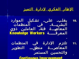 77
‫التميز‬ ‫لدارة‬ ‫الفكري‬ ‫الطار‬‫التميز‬ ‫لدارة‬ ‫الفكري‬ ‫الطار‬
10.10.‫الموارد‬ ‫تشكيل‬ ‫ــىـ‬‫ل‬‫ع‬ ‫ــبـ‬‫ل‬‫يغ‬‫الموارد‬ ‫تشكيل‬ ‫ــىـ‬‫ل‬‫ع‬ ‫ــبـ‬‫ل‬‫يغ‬
‫المنظمات‬ ‫في‬ ‫ـــةـ‬‫ـ‬‫ي‬‫البشر‬‫المنظمات‬ ‫في‬ ‫ـــةـ‬‫ـ‬‫ي‬‫البشر‬
‫ذوي‬ ‫العاملين‬ ‫ـةـ‬‫ئ‬‫ف‬ ‫ـرـــة‬‫المعاص‬‫ذوي‬ ‫العاملين‬ ‫ـةـ‬‫ئ‬‫ف‬ ‫ـرـــة‬‫المعاص‬
‫ـــــة‬‫ـ‬‫المعرف‬‫ـــــة‬‫ـ‬‫المعرف‬Knowledge WorkersKnowledge Workers
..
11.11.‫المنظمات‬ ‫في‬ ‫الدارة‬ ‫تلتزم‬‫المنظمات‬ ‫في‬ ‫الدارة‬ ‫تلتزم‬
‫التطوير‬ ‫ــ‬‫ـ‬‫ــق‬‫منط‬ ‫ــرـــة‬‫المعاص‬‫التطوير‬ ‫ــ‬‫ـ‬‫ــق‬‫منط‬ ‫ــرـــة‬‫المعاص‬
‫المستمر‬ ‫والتحسين‬‫المستمر‬ ‫والتحسين‬
 