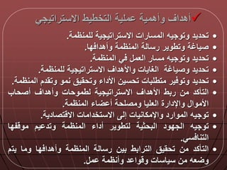 ‫االستراتي‬ ‫التخطيط‬ ‫ملية‬ ‫وأهمية‬ ‫أهداق‬‫جي‬
•‫تحديد‬‫وتوجيه‬‫المسارات‬‫االستراتيجية‬‫للمنظمة‬.
•‫صياغة‬‫وتطوير‬‫رسالة‬‫المنظمة‬‫دا‬ ‫وأهدا‬.
•‫تحديد‬‫وتوجيه‬‫مسار‬‫العم‬‫ي‬‫المنظمة‬.
•‫تحديد‬‫وصياغة‬‫الغايات‬‫واألهداق‬‫االستراتيجية‬‫للمنظمة‬.
•‫تحديد‬‫ير‬ ‫وتو‬‫متطلبات‬‫تحسين‬‫األداء‬‫وتحقيق‬‫نمو‬‫وتقدم‬‫ا‬‫لمنظمة‬.
•‫التأكد‬‫من‬‫ربط‬‫األهداق‬‫االستراتيجية‬‫لطموحات‬‫وأهداق‬‫أصحاب‬
‫األموا‬‫واإلدارة‬‫العليا‬‫ومصلحة‬‫اء‬ ‫أ‬‫المنظمة‬.
•‫توجيه‬‫الموارد‬‫واإلمكانيات‬‫إل‬‫االستخدامات‬‫تصادية‬ ‫اال‬.
•‫توجيه‬‫الجدود‬‫البحثية‬‫لتطوير‬‫أداء‬‫المنظمة‬‫يم‬ ‫وتد‬‫فدا‬ ‫مو‬
‫سي‬ ‫التنا‬.
•‫التأكد‬‫من‬‫تحقيق‬‫الترابط‬‫بين‬‫رسالة‬‫المنظمة‬‫دا‬ ‫وأهدا‬‫وما‬‫يت‬‫م‬
‫عه‬ ‫و‬‫من‬‫سياسات‬‫د‬ ‫وا‬ ‫و‬‫وأنظمة‬‫م‬.
 