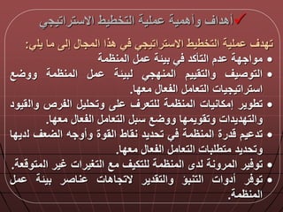 ‫االستراتيج‬ ‫التخطيط‬ ‫ملية‬ ‫وأهمية‬ ‫أهداق‬‫ي‬
‫يل‬ ‫ما‬ ‫إل‬ ‫المجا‬ ‫هذا‬ ‫ي‬ ‫االستراتيجي‬ ‫التخطيط‬ ‫ملية‬ ‫تددق‬‫ي‬:
•‫مواجدة‬‫دم‬‫التأكد‬‫ي‬‫بيلة‬‫م‬‫المنظمة‬
•‫التوصيق‬‫والتقييم‬‫المندجي‬‫لبيلة‬‫م‬‫المنظمة‬‫ع‬ ‫وو‬
‫استراتيجيات‬‫التعام‬‫الفعا‬‫معدا‬.
•‫تطوير‬‫إمكانيات‬‫المنظمة‬‫للتعرق‬‫ل‬‫وتحلي‬‫الفرص‬‫وال‬‫قيود‬
‫والتدديدات‬‫وتقويمدا‬‫ع‬ ‫وو‬‫سب‬‫التعام‬‫الفعا‬‫معدا‬.
•‫يم‬ ‫تد‬‫درة‬‫المنظمة‬‫ي‬‫تحديد‬‫نقاط‬‫القوة‬‫وأوجه‬‫عق‬ ‫ال‬‫ل‬‫ديدا‬
‫وتحديد‬‫متطلبات‬‫التعام‬‫الفعا‬‫معدا‬.
•‫ير‬ ‫تو‬‫المرونة‬‫لدى‬‫المنظمة‬‫للتكيق‬‫مع‬‫التغيرات‬‫غير‬‫ال‬‫عة‬ ‫متو‬.
•‫ر‬ ‫تو‬‫أدوات‬‫التنبؤ‬‫والتقدير‬‫التجاهات‬‫ناصر‬‫بيلة‬‫م‬
‫المنظمة‬.
 