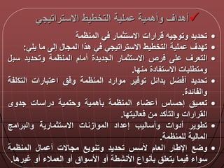 ‫االستراتيج‬ ‫التخطيط‬ ‫ملية‬ ‫وأهمية‬ ‫أهداق‬‫ي‬
•‫تحديد‬‫وتوجيه‬‫رارات‬‫االستثمار‬‫ي‬‫المنظمة‬
•‫تددق‬‫ملية‬‫التخطيط‬‫االستراتيجي‬‫ي‬‫هذا‬‫المجا‬‫إل‬‫ما‬‫يلي‬:
•‫التعرق‬‫ل‬‫رص‬‫االستثمار‬‫الجديدة‬‫أمام‬‫المنظمة‬‫وتحديد‬‫سب‬
‫ومتطلبات‬‫االستفادة‬‫مندا‬.
•‫تحديد‬‫أ‬‫بدال‬‫ير‬ ‫تو‬‫موارد‬‫المنظمة‬‫ق‬ ‫و‬‫تبارات‬ ‫ا‬‫التك‬‫لفة‬
‫والفالدة‬.
•‫تعميق‬‫إحساس‬‫اء‬ ‫أ‬‫المنظمة‬‫بأهمية‬‫وحتمية‬‫دراسات‬‫جدوى‬
‫القرارات‬‫والتأكد‬‫من‬‫عاليتدا‬.
•‫تطوير‬‫أدوات‬‫وأساليب‬‫داد‬ ‫إ‬‫الموازنات‬‫االستثمارية‬‫والبرامج‬
‫المالية‬‫للمنظمة‬.
•‫ع‬ ‫و‬‫اإلطار‬‫العام‬‫ألسس‬‫تحديد‬‫وتنويع‬‫مجاالت‬‫ما‬ ‫أ‬‫المنظمة‬
‫سواء‬‫يما‬‫يتعلق‬‫بأنواع‬‫األنشطة‬‫أو‬‫األسواق‬‫أو‬‫العمالء‬‫أو‬‫غي‬‫رها‬.
 
