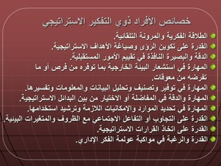 ‫االستراتيجي‬ ‫التفكير‬ ‫ذوي‬ ‫راد‬ ‫األ‬ ‫خصالص‬
‫التلقالية‬ ‫والمرونة‬ ‫الفكرية‬ ‫ة‬ ‫الطال‬.
‫االستراتيجية‬ ‫األهداق‬ ‫وصياغة‬ ‫الرؤى‬ ‫تكوين‬ ‫ل‬ ‫القدرة‬.
‫المستقبلية‬ ‫األمور‬ ‫تقييم‬ ‫ي‬ ‫ذة‬ ‫النا‬ ‫والبصيرة‬ ‫ة‬ ‫الد‬.
‫ما‬ ‫أو‬ ‫رص‬ ‫من‬ ‫ره‬ ‫تو‬ ‫بما‬ ‫الخارجية‬ ‫البيلة‬ ‫استشعار‬ ‫ي‬ ‫المدارة‬
‫ات‬ ‫معو‬ ‫من‬ ‫ه‬ ‫تفر‬.
‫وتفسير‬ ‫والمعلومات‬ ‫البيانات‬ ‫وتحلي‬ ‫وتصنيق‬ ‫ير‬ ‫تو‬ ‫ي‬ ‫المدارة‬‫ها‬.
‫االستراتيجي‬ ‫البدال‬ ‫بين‬ ‫من‬ ‫االختيار‬ ‫أو‬ ‫لة‬ ‫المفا‬ ‫ي‬ ‫ة‬ ‫والد‬ ‫المدارة‬‫ة‬.
‫استخدامدا‬ ‫وترشيد‬ ‫الالزمة‬ ‫واإلمكانيات‬ ‫الموارد‬ ‫تحديد‬ ‫ي‬ ‫المدارة‬.
‫البي‬ ‫والمتغيرات‬ ‫الظروق‬ ‫مع‬ ‫ي‬ ‫االجتما‬ ‫التفا‬ ‫أو‬ ‫التجاوب‬ ‫ل‬ ‫القدرة‬‫لية‬.
‫االستراتيجية‬ ‫القرارات‬ ‫اتخاذ‬ ‫ل‬ ‫القدرة‬.
‫اإلداري‬ ‫الفكر‬ ‫ولمة‬ ‫مواكبة‬ ‫ي‬ ‫والرغبة‬ ‫القدرة‬.
 