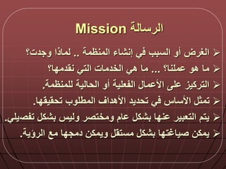 ‫الرسالة‬Mission
‫إنشاء‬ ‫ي‬ ‫السبب‬ ‫أو‬ ‫الغرض‬‫المنظمة‬..‫وجد‬ ‫لماذا‬‫ت‬‫؟‬
‫ملنا؟‬ ‫هو‬ ‫ما‬...‫نقدمدا؟‬ ‫التي‬ ‫الخدمات‬ ‫هي‬ ‫ما‬
‫الحالية‬ ‫أو‬ ‫الفعلية‬ ‫ما‬ ‫األ‬ ‫ل‬ ‫التركيز‬‫للمنظمة‬.
‫تحقيقدا‬ ‫المطلوب‬ ‫األهداق‬ ‫تحديد‬ ‫ي‬ ‫األساس‬ ‫تمث‬.
‫تفص‬ ‫بشك‬ ‫وليس‬ ‫ومختصر‬ ‫ام‬ ‫بشك‬ ‫ندا‬ ‫التعبير‬ ‫يتم‬‫يلي‬.
‫الرؤية‬ ‫مع‬ ‫دمجدا‬ ‫ويمكن‬ ‫مستق‬ ‫بشك‬ ‫صياغتدا‬ ‫يمكن‬.
 