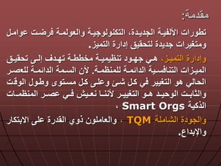 ‫مقدمة‬:
‫ةت‬ ‫ر‬ ‫والعولمةة‬ ‫التكنولوجيةة‬ ‫الجديةدةا‬ ‫األلفيةة‬ ‫تطورات‬‫وامة‬
‫التميز‬ ‫إدارة‬ ‫لتحقيق‬ ‫جديدة‬ ‫ومتغيرات‬.
‫ةزا‬‫ة‬‫التمي‬ ‫وإدارة‬‫ةق‬‫ة‬‫تحقي‬ ‫ة‬‫ة‬‫إل‬ ‫ةدق‬‫ة‬‫تد‬ ‫ةة‬‫ة‬‫مخطط‬ ‫ةة‬‫ة‬‫تنظيمي‬ ‫ةود‬‫ة‬‫جد‬ ‫ةي‬‫ة‬‫ه‬
‫ةة‬‫ة‬‫للمنظم‬ ‫ةة‬‫ة‬‫الدالم‬ ‫ةية‬‫ة‬‫س‬ ‫التنا‬ ‫ةزات‬‫ة‬‫المي‬.‫للع‬ ‫ةة‬‫ة‬‫الدالم‬ ‫ةمة‬‫ة‬‫الس‬ ‫ألن‬‫ةر‬‫ة‬‫ص‬
‫ة‬ ‫الو‬ ‫وطةو‬ ‫مسةتوى‬ ‫كة‬ ‫لة‬ ‫و‬ ‫شةو‬ ‫كة‬ ‫ي‬ ‫التغيير‬ ‫هو‬ ‫الحالي‬‫ت‬
‫المنظمةة‬ ‫صةةر‬ ‫ةةي‬ ‫نعةةين‬ ‫ألننةةا‬ ‫التغييةةر‬ ‫هةةو‬ ‫الوحيةةد‬ ‫والثابةةت‬‫ات‬
‫الذكية‬Smart Orgs‫ا‬
‫الشاملة‬ ‫والجودة‬TQM‫ا‬‫االبتكار‬ ‫ل‬ ‫القدرة‬ ‫ذوي‬ ‫والعاملون‬
‫واإلبداع‬.
 