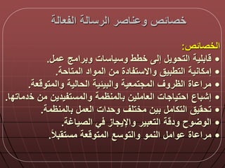 ‫الفعالة‬ ‫الرسالة‬ ‫ناصر‬ ‫و‬ ‫خصالص‬
‫الخصالص‬:
•‫م‬ ‫وبرامج‬ ‫وسياسات‬ ‫خطط‬ ‫إل‬ ‫التحوي‬ ‫ابلية‬.
•‫المتاحة‬ ‫المواد‬ ‫من‬ ‫واالستفادة‬ ‫التطبيق‬ ‫إمكانية‬.
•‫عة‬ ‫والمتو‬ ‫الحالية‬ ‫والبيلية‬ ‫المجتمعية‬ ‫الظروق‬ ‫اة‬ ‫مرا‬.
•‫العاملين‬ ‫احتياجات‬ ‫إشباع‬‫ب‬‫المنظمة‬‫خ‬ ‫من‬ ‫والمستفيدين‬‫دماتد‬‫ا‬.
•‫العم‬ ‫وحدات‬ ‫مختلق‬ ‫بين‬ ‫التكام‬ ‫تحقيق‬‫ب‬‫المنظمة‬.
•‫الصياغة‬ ‫ي‬ ‫واإليجاز‬ ‫التعبير‬ ‫ة‬ ‫ود‬ ‫وح‬ ‫الو‬.
•‫ا‬‫ال‬‫مستقب‬ ‫عة‬ ‫المتو‬ ‫والتوسع‬ ‫النمو‬ ‫وام‬ ‫اة‬ ‫مرا‬.
 